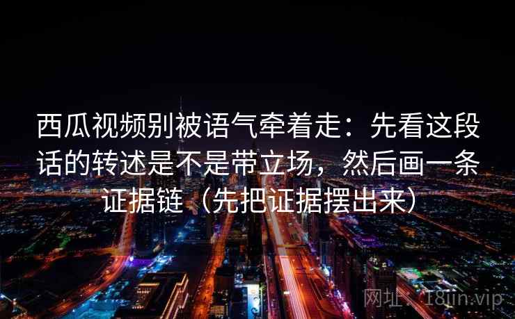西瓜视频别被语气牵着走：先看这段话的转述是不是带立场，然后画一条证据链（先把证据摆出来）